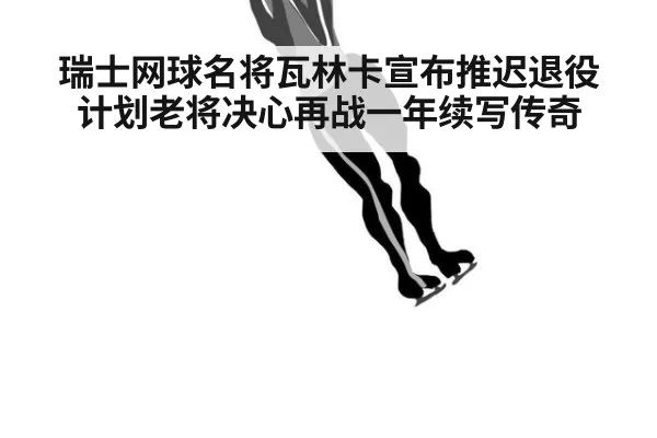 瑞士网球名将瓦林卡宣布推迟退役计划老将决心再战一年续写传奇