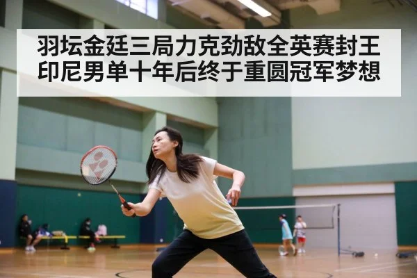 羽坛金廷三局力克劲敌全英赛封王 印尼男单十年后终于重圆冠军梦想
